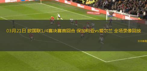 03月21日 歐國聯(lián)1/4賽決賽首回合 保加利亞vs愛爾蘭 全場錄像回放