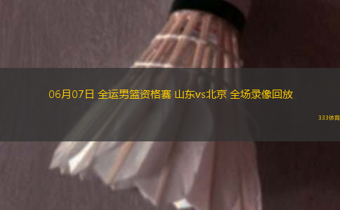 06月07日 全運男籃資格賽 山東vs北京 全場錄像回放