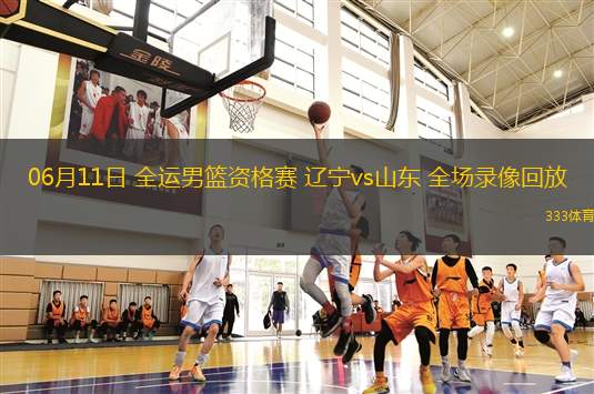 06月11日 全運男籃資格賽 遼寧vs山東 全場錄像回放