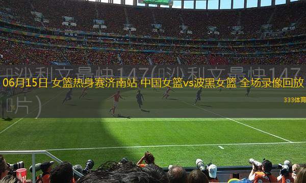 06月15日 女籃熱身賽濟(jì)南站 中國(guó)女籃vs波黑女籃 全場(chǎng)錄像回放