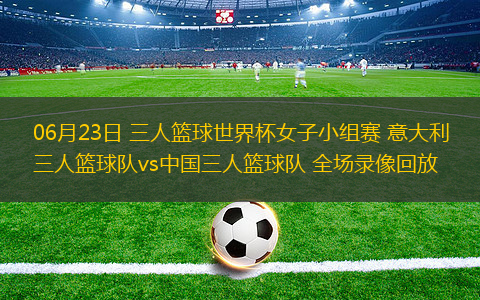 06月23日 三人籃球世界杯女子小組賽 意大利三人籃球隊vs中國三人籃球隊 全場錄像回放