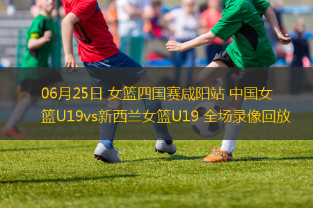 06月25日 女籃四國賽咸陽站 中國女籃U19vs新西蘭女籃U19 全場錄像回放